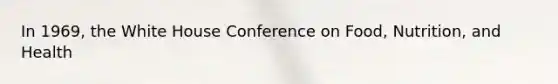 In 1969, the White House Conference on Food, Nutrition, and Health