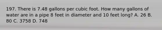 197. There is 7.48 gallons per cubic foot. How many gallons of water are in a pipe 8 feet in diameter and 10 feet long? A. 26 B. 80 C. 3758 D. 748