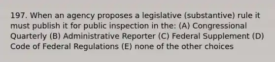 197. When an agency proposes a legislative (substantive) rule it must publish it for public inspection in the: (A) Congressional Quarterly (B) Administrative Reporter (C) Federal Supplement (D) Code of Federal Regulations (E) none of the other choices