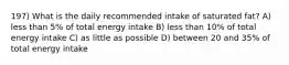 197) What is the daily recommended intake of saturated fat? A) less than 5% of total energy intake B) less than 10% of total energy intake C) as little as possible D) between 20 and 35% of total energy intake