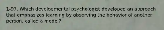 1-97. Which developmental psychologist developed an approach that emphasizes learning by observing the behavior of another person, called a model?