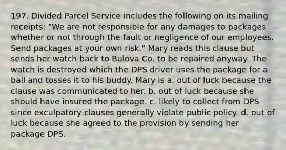 197. Divided Parcel Service includes the following on its mailing receipts: "We are not responsible for any damages to packages whether or not through the fault or negligence of our employees. Send packages at your own risk." Mary reads this clause but sends her watch back to Bulova Co. to be repaired anyway. The watch is destroyed which the DPS driver uses the package for a ball and tosses it to his buddy. Mary is a. out of luck because the clause was communicated to her. b. out of luck because she should have insured the package. c. likely to collect from DPS since exculpatory clauses generally violate public policy. d. out of luck because she agreed to the provision by sending her package DPS.