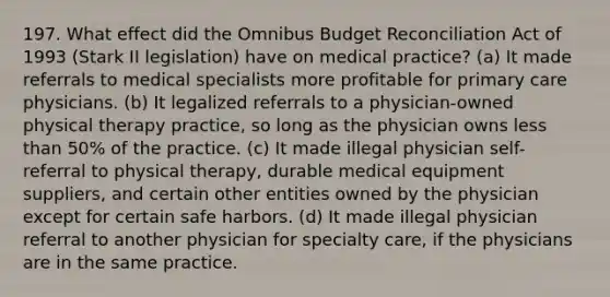 197. What effect did the Omnibus Budget Reconciliation Act of 1993 (Stark II legislation) have on medical practice? (a) It made referrals to medical specialists more profitable for primary care physicians. (b) It legalized referrals to a physician-owned physical therapy practice, so long as the physician owns less than 50% of the practice. (c) It made illegal physician self-referral to physical therapy, durable medical equipment suppliers, and certain other entities owned by the physician except for certain safe harbors. (d) It made illegal physician referral to another physician for specialty care, if the physicians are in the same practice.