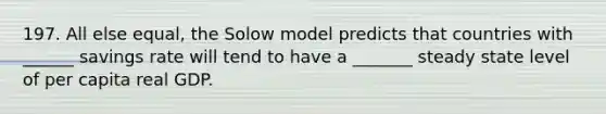 197. All else equal, the Solow model predicts that countries with ______ savings rate will tend to have a _______ steady state level of per capita real GDP.