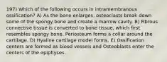 197) Which of the following occurs in intramembranous ossification? A) As the bone enlarges, osteoclasts break down some of the spongy bone and create a marrow cavity. B) Fibrous connective tissue is converted to bone tissue, which first resembles spongy bone. Periosteum forms a collar around the cartilage. D) Hyaline cartilage model forms. E) Ossification centers are formed as blood vessels and Osteoblasts enter the centers of the epiphyses.