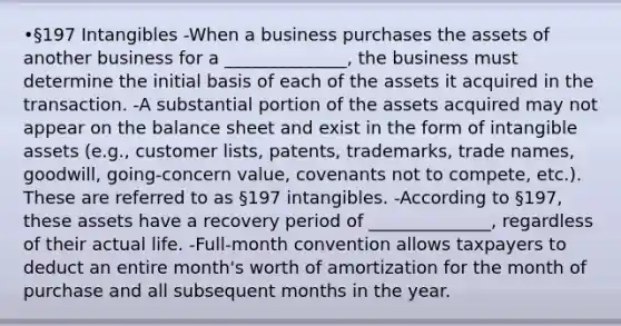 •§197 Intangibles -When a business purchases the assets of another business for a ______________, the business must determine the initial basis of each of the assets it acquired in the transaction. -A substantial portion of the assets acquired may not appear on the balance sheet and exist in the form of intangible assets (e.g., customer lists, patents, trademarks, trade names, goodwill, going-concern value, covenants not to compete, etc.). These are referred to as §197 intangibles. -According to §197, these assets have a recovery period of ______________, regardless of their actual life. -Full-month convention allows taxpayers to deduct an entire month's worth of amortization for the month of purchase and all subsequent months in the year.