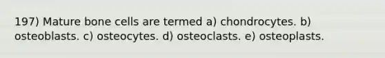 197) Mature bone cells are termed a) chondrocytes. b) osteoblasts. c) osteocytes. d) osteoclasts. e) osteoplasts.