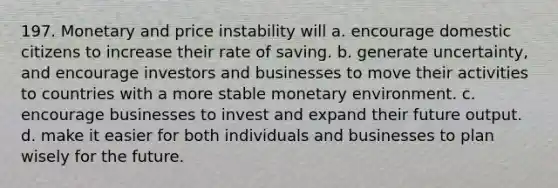 197. Monetary and price instability will a. encourage domestic citizens to increase their rate of saving. b. generate uncertainty, and encourage investors and businesses to move their activities to countries with a more stable monetary environment. c. encourage businesses to invest and expand their future output. d. make it easier for both individuals and businesses to plan wisely for the future.