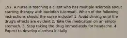 197. A nurse is teaching a client who has multiple sclerosis about starting therapy with baclofen (Lioresal). Which of the following instructions should the nurse include? 1. Avoid driving until the drug's effects are evident 2. Take the medication on an empty stomach. 3. Stop taking the drug immediately for headache. 4. Expect to develop diarrhea initially