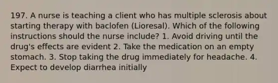 197. A nurse is teaching a client who has multiple sclerosis about starting therapy with baclofen (Lioresal). Which of the following instructions should the nurse include? 1. Avoid driving until the drug's effects are evident 2. Take the medication on an empty stomach. 3. Stop taking the drug immediately for headache. 4. Expect to develop diarrhea initially