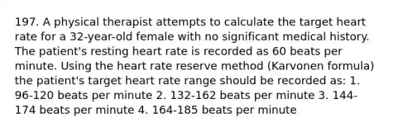 197. A physical therapist attempts to calculate the target heart rate for a 32-year-old female with no significant medical history. The patient's resting heart rate is recorded as 60 beats per minute. Using the heart rate reserve method (Karvonen formula) the patient's target heart rate range should be recorded as: 1. 96-120 beats per minute 2. 132-162 beats per minute 3. 144-174 beats per minute 4. 164-185 beats per minute