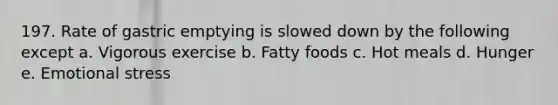 197. Rate of gastric emptying is slowed down by the following except a. Vigorous exercise b. Fatty foods c. Hot meals d. Hunger e. Emotional stress