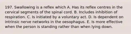 197. Swallowing is a reflex which A. Has its reflex centres in the cervical segments of the spinal cord. B. Includes inhibition of respiration. C. Is initiated by a voluntary act. D. Is dependent on intrinsic nerve networks in the oesophagus. E. Is more effective when the person is standing rather than when lying down.