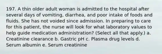 197. A thin older adult woman is admitted to the hospital after several days of vomiting, diarrhea, and poor intake of foods and fluids. She has not voided since admission. In preparing to care for this patient, the nurse will look for what laboratory values to help guide medication administration? (Select all that apply.) a. Creatinine clearance b. Gastric pH c. Plasma drug levels d. Serum albumin e. Serum creatinine