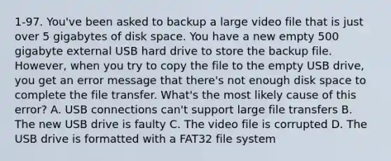 1-97. You've been asked to backup a large video file that is just over 5 gigabytes of disk space. You have a new empty 500 gigabyte external USB hard drive to store the backup file. However, when you try to copy the file to the empty USB drive, you get an error message that there's not enough disk space to complete the file transfer. What's the most likely cause of this error? A. USB connections can't support large file transfers B. The new USB drive is faulty C. The video file is corrupted D. The USB drive is formatted with a FAT32 file system