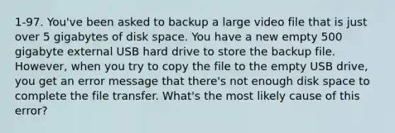 1-97. You've been asked to backup a large video file that is just over 5 gigabytes of disk space. You have a new empty 500 gigabyte external USB hard drive to store the backup file. However, when you try to copy the file to the empty USB drive, you get an error message that there's not enough disk space to complete the file transfer. What's the most likely cause of this error?