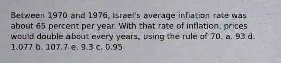 Between 1970 and 1976, Israel's average inflation rate was about 65 percent per year. With that rate of inflation, prices would double about every years, using the rule of 70. a. 93 d. 1.077 b. 107.7 e. 9.3 c. 0.95