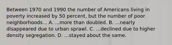 Between 1970 and 1990 the number of Americans living in poverty increased by 50 percent, but the number of poor neighborhoods... A. ...more than doubled. B. ...nearly disappeared due to <a href='https://www.questionai.com/knowledge/klDs6AgnvU-urban-sprawl' class='anchor-knowledge'>urban sprawl</a>. C. ...declined due to higher density segregation. D. ...stayed about the same.