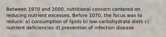 Between 1970 and 2000, nutritional concern centered on reducing nutrient excesses. Before 1070, the focus was to reduce: a) consumption of lipids b) low-carbohydrate diets c) nutrient deficiencies d) prevention of infection disease