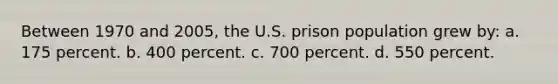 Between 1970 and 2005, the U.S. prison population grew by:​ a. ​175 percent. b. ​400 percent. c. ​700 percent. d. ​550 percent.