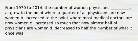 From 1970 to 2014, the number of women physicians __________. a. grew to the point where a quarter of all physicians are now women b. increased to the point where most medical doctors are now women c. increased so much that now almost half of physicians are women d. decreased to half the number of what it once was