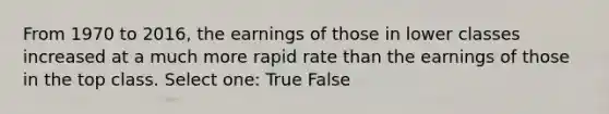 From 1970 to 2016, the earnings of those in lower classes increased at a much more rapid rate than the earnings of those in the top class. Select one: True False