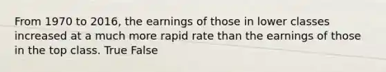 From 1970 to 2016, the earnings of those in lower classes increased at a much more rapid rate than the earnings of those in the top class. True False