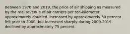 Between 1970 and 2019, the price of air shipping as measured by the real revenue of air carriers per ton-kilometer approximately doubled. increased by approximately 50 percent. fell prior to 2000, but increased sharply during 2000-2019. declined by approximately 75 percent.