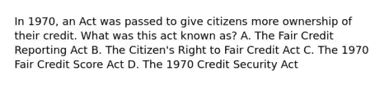 In 1970, an Act was passed to give citizens more ownership of their credit. What was this act known as? A. The Fair Credit Reporting Act B. The Citizen's Right to Fair Credit Act C. The 1970 Fair Credit Score Act D. The 1970 Credit Security Act