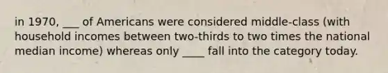 in 1970, ___ of Americans were considered middle-class (with household incomes between two-thirds to two times the national median income) whereas only ____ fall into the category today.