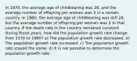 In 1970, the average age of childbearing was 28, and the average number of offspring per woman was 3 in a certain country. In 1980, the average age of childbearing was still 28, but the average number of offspring per woman was 2 in that country. If the death rate in the country remained constant during those years, how did the population growth rate change from 1970 to 1980? a) The population growth rate decreased. b) The population growth rate increased. c) The population growth rate stayed the same. d) It is not possible to determine the population growth rate.