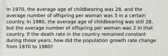 In 1970, the average age of childbearing was 28, and the average number of offspring per woman was 3 in a certain country. In 1980, the average age of childbearing was still 28, but the average number of offspring per woman was 2 in that country. If the death rate in the country remained constant during those years, how did the population growth rate change from 1970 to 1980?