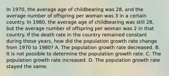 In 1970, the average age of childbearing was 28, and the average number of offspring per woman was 3 in a certain country. In 1980, the average age of childbearing was still 28, but the average number of offspring per woman was 2 in that country. If the death rate in the country remained constant during those years, how did the population growth rate change from 1970 to 1980? A. The population growth rate decreased. B. It is not possible to determine the population growth rate. C. The population growth rate increased. D. The population growth rate stayed the same.