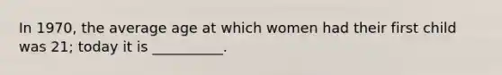 In 1970, the average age at which women had their first child was 21; today it is __________.