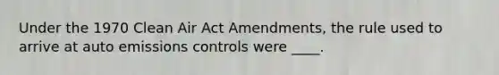 Under the 1970 Clean Air Act Amendments, the rule used to arrive at auto emissions controls were ____.