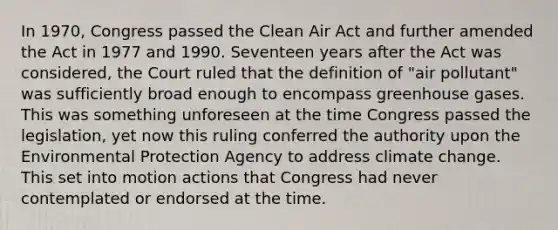 In 1970, Congress passed the Clean Air Act and further amended the Act in 1977 and 1990. Seventeen years after the Act was considered, the Court ruled that the definition of "air pollutant" was sufficiently broad enough to encompass greenhouse gases. This was something unforeseen at the time Congress passed the legislation, yet now this ruling conferred the authority upon the Environmental Protection Agency to address climate change. This set into motion actions that Congress had never contemplated or endorsed at the time.