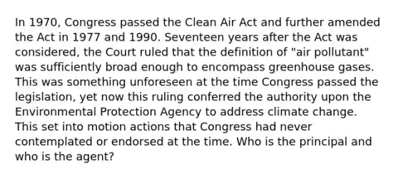 In 1970, Congress passed the Clean Air Act and further amended the Act in 1977 and 1990. Seventeen years after the Act was considered, the Court ruled that the definition of "air pollutant" was sufficiently broad enough to encompass greenhouse gases. This was something unforeseen at the time Congress passed the legislation, yet now this ruling conferred the authority upon the Environmental Protection Agency to address climate change. This set into motion actions that Congress had never contemplated or endorsed at the time. Who is the principal and who is the agent?