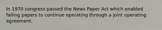 In 1970 congress passed the News Paper Act which enabled failing papers to continue operating through a joint operating agreement.