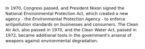 In 1970, Congress passed, and President Nixon signed the National Environmental Protection Act, which created a new agency - the Environmental Protection Agency - to enforce antipollution standards on businesses and consumers. The Clean Air Act, also passed in 1970, and the Clean Water Act, passed in 1972, became additional tools in the government's arsenal of weapons against environmental degradation.