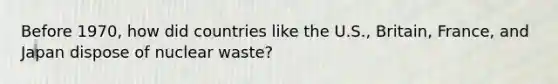 Before 1970, how did countries like the U.S., Britain, France, and Japan dispose of nuclear waste?