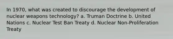 In 1970, what was created to discourage the development of nuclear weapons technology? a. Truman Doctrine b. United Nations c. Nuclear Test Ban Treaty d. Nuclear Non-Proliferation Treaty