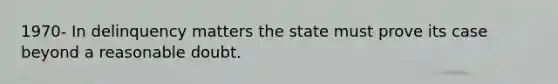 1970- In delinquency matters the state must prove its case beyond a reasonable doubt.