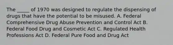 The _____ of 1970 was designed to regulate the dispensing of drugs that have the potential to be misused. A. Federal Comprehensive Drug Abuse Prevention and Control Act B. Federal Food Drug and Cosmetic Act C. Regulated Health Professions Act D. Federal Pure Food and Drug Act