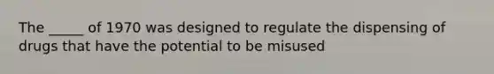 The _____ of 1970 was designed to regulate the dispensing of drugs that have the potential to be misused