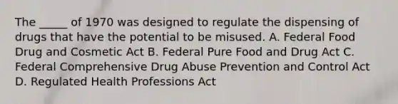 The _____ of 1970 was designed to regulate the dispensing of drugs that have the potential to be misused. A. Federal Food Drug and Cosmetic Act B. Federal Pure Food and Drug Act C. Federal Comprehensive Drug Abuse Prevention and Control Act D. Regulated Health Professions Act