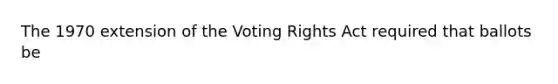 The 1970 extension of the Voting Rights Act required that ballots be