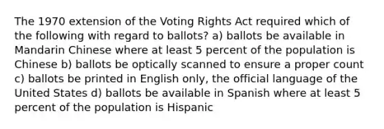 The 1970 extension of the Voting Rights Act required which of the following with regard to ballots? a) ballots be available in Mandarin Chinese where at least 5 percent of the population is Chinese b) ballots be optically scanned to ensure a proper count c) ballots be printed in English only, the official language of the United States d) ballots be available in Spanish where at least 5 percent of the population is Hispanic