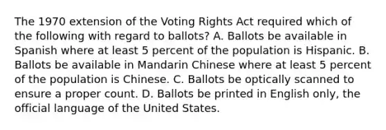 The 1970 extension of the Voting Rights Act required which of the following with regard to ballots? A. Ballots be available in Spanish where at least 5 percent of the population is Hispanic. B. Ballots be available in Mandarin Chinese where at least 5 percent of the population is Chinese. C. Ballots be optically scanned to ensure a proper count. D. Ballots be printed in English only, the official language of the United States.