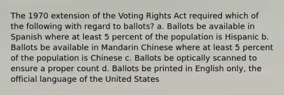 The 1970 extension of the Voting Rights Act required which of the following with regard to ballots? a. Ballots be available in Spanish where at least 5 percent of the population is Hispanic b. Ballots be available in Mandarin Chinese where at least 5 percent of the population is Chinese c. Ballots be optically scanned to ensure a proper count d. Ballots be printed in English only, the official language of the United States