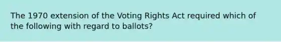 The 1970 extension of the Voting Rights Act required which of the following with regard to ballots?